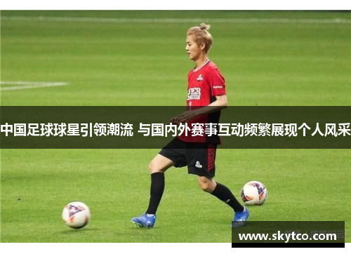中国足球球星引领潮流 与国内外赛事互动频繁展现个人风采