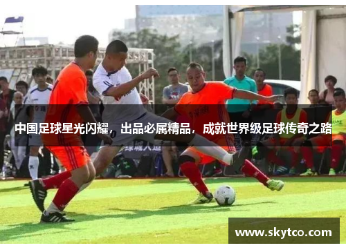 中国足球星光闪耀，出品必属精品，成就世界级足球传奇之路
