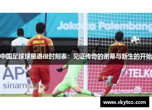 中国足球球星退役时刻表：见证传奇的谢幕与新生的开始