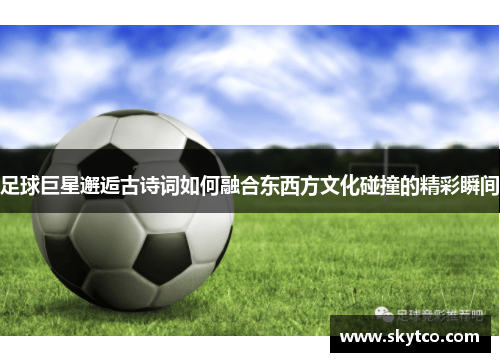 足球巨星邂逅古诗词如何融合东西方文化碰撞的精彩瞬间